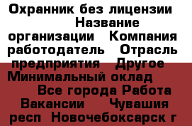 Охранник без лицензии. 2/2 › Название организации ­ Компания-работодатель › Отрасль предприятия ­ Другое › Минимальный оклад ­ 15 000 - Все города Работа » Вакансии   . Чувашия респ.,Новочебоксарск г.